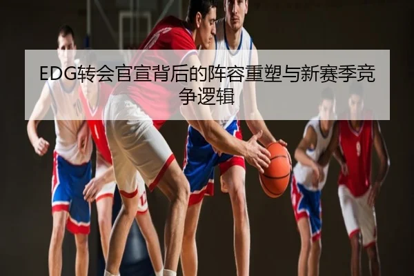 EDG转会官宣背后的阵容重塑与新赛季竞争逻辑