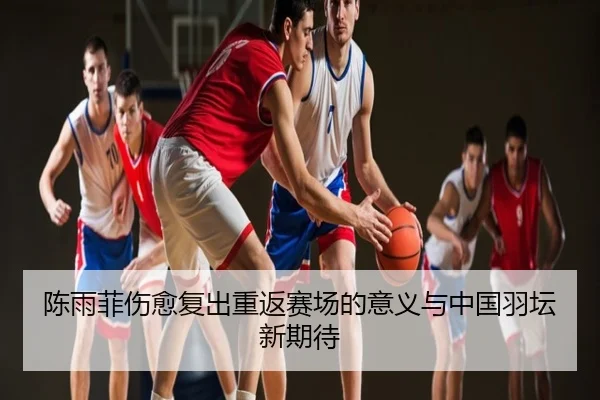 陈雨菲伤愈复出重返赛场的意义与中国羽坛新期待
