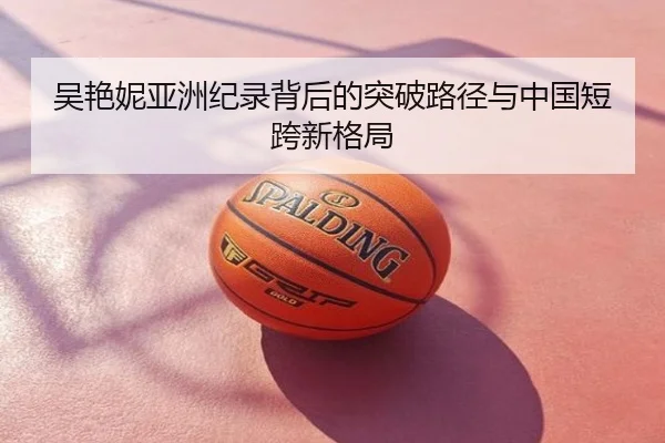 吴艳妮亚洲纪录背后的突破路径与中国短跨新格局