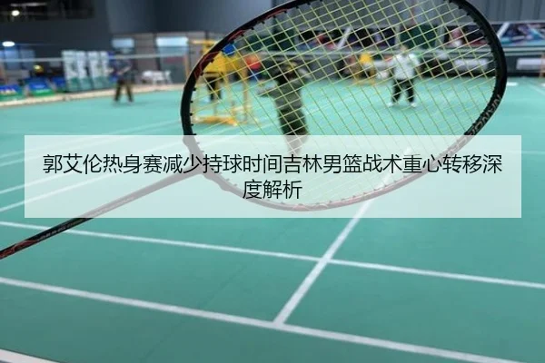 郭艾伦热身赛减少持球时间吉林男篮战术重心转移深度解析