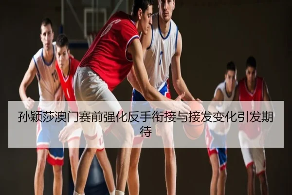 孙颖莎澳门赛前强化反手衔接与接发变化引发期待