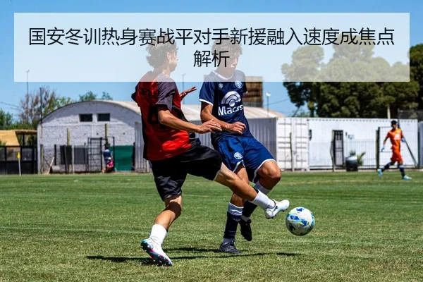 国安冬训热身赛战平对手新援融入速度成焦点解析