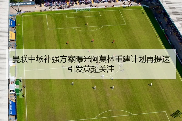 曼联中场补强方案曝光阿莫林重建计划再提速引发英超关注