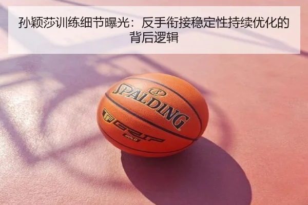 孙颖莎训练细节曝光：反手衔接稳定性持续优化的背后逻辑