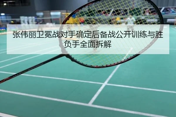 张伟丽卫冕战对手确定后备战公开训练与胜负手全面拆解