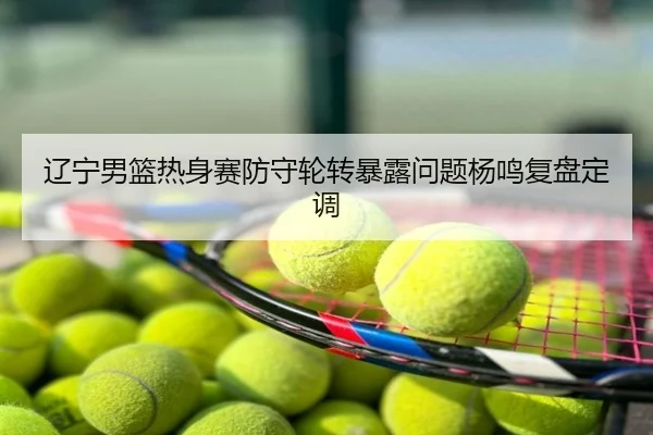 辽宁男篮热身赛防守轮转暴露问题杨鸣复盘定调