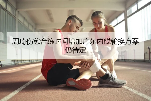 周琦伤愈合练时间增加广东内线轮换方案仍待定